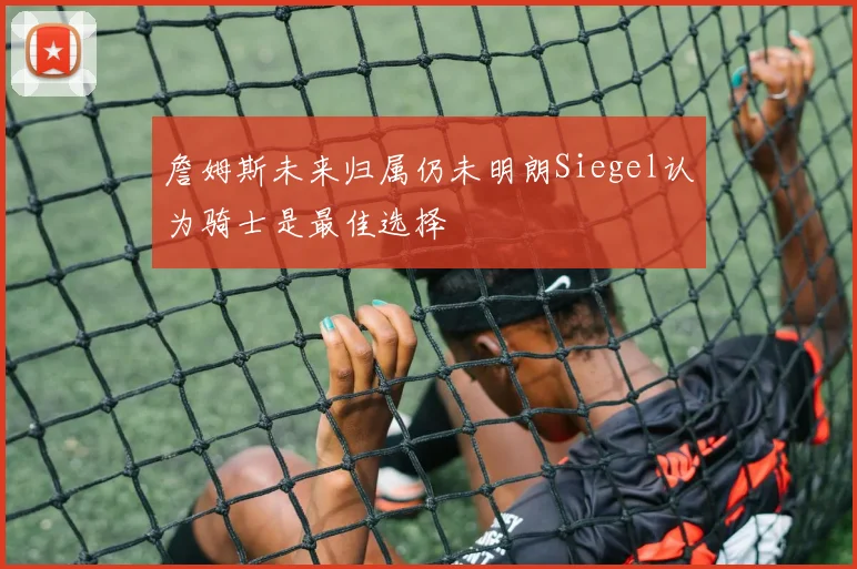 詹姆斯未来归属仍未明朗Siegel认为骑士是最佳选择