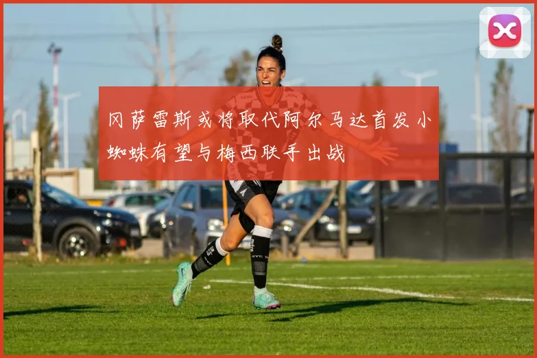 冈萨雷斯或将取代阿尔马达首发小蜘蛛有望与梅西联手出战
