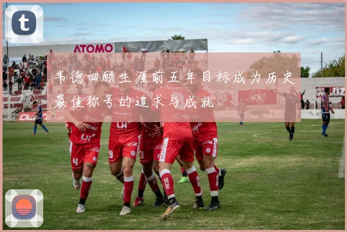 韦德回顾生涯前五年目标成为历史最佳称号的追求与成就