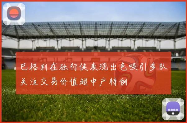 巴格利在独行侠表现出色吸引多队关注交易价值超中产特例