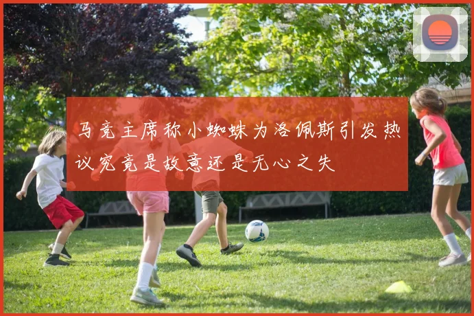 马竞主席称小蜘蛛为洛佩斯引发热议究竟是故意还是无心之失