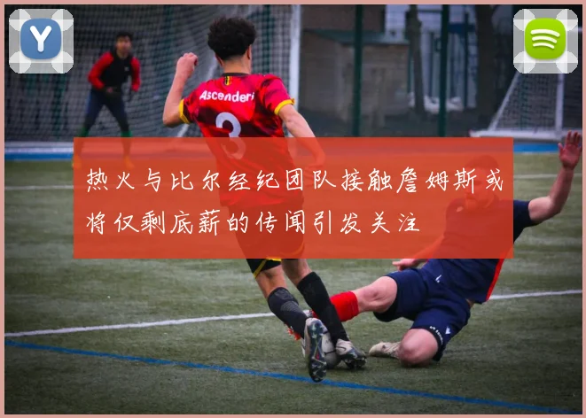 热火与比尔经纪团队接触詹姆斯或将仅剩底薪的传闻引发关注