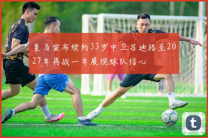 皇马宣布续约33岁中卫吕迪格至2027年再战一年展现球队信心