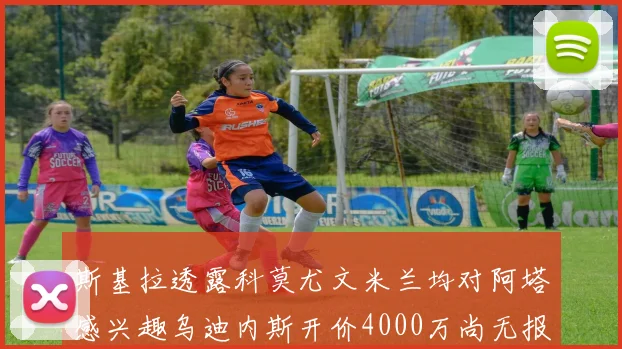 斯基拉透露科莫尤文米兰均对阿塔感兴趣乌迪内斯开价4000万尚无报价