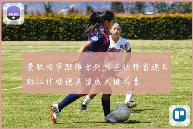 曼联将萨默维尔列为左边锋首选目标拉什福德去留成关键因素