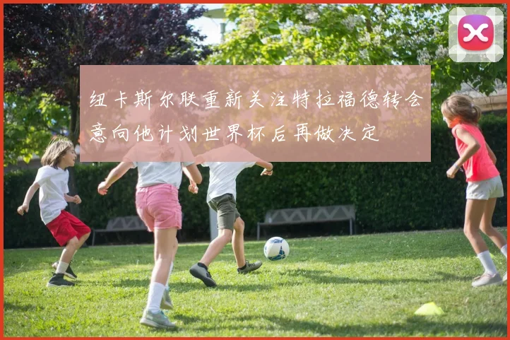 纽卡斯尔联重新关注特拉福德转会意向他计划世界杯后再做决定
