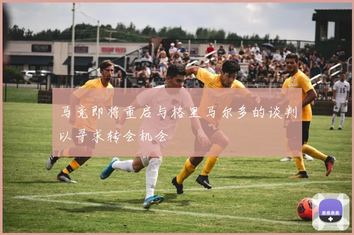 马竞即将重启与格里马尔多的谈判以寻求转会机会