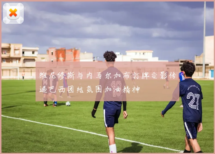维尼修斯与内马尔加布打牌合影传递巴西团结氛围加油精神