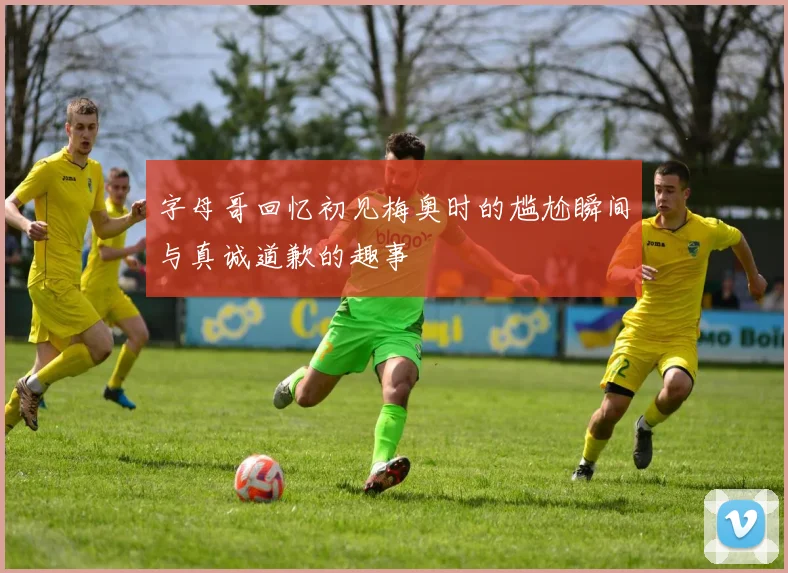 字母哥回忆初见梅奥时的尴尬瞬间与真诚道歉的趣事