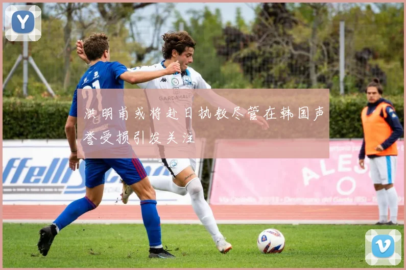 洪明甫或将赴日执教尽管在韩国声誉受损引发关注