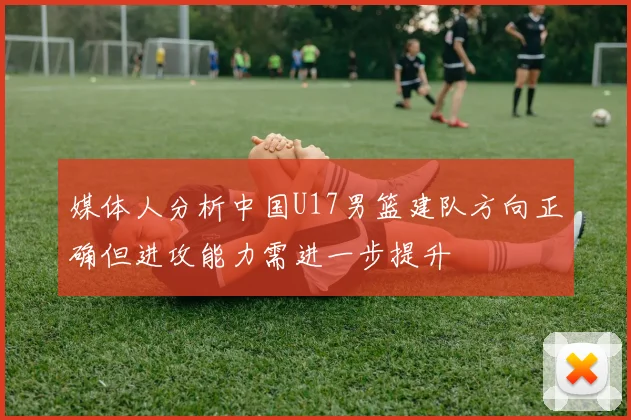 媒体人分析中国U17男篮建队方向正确但进攻能力需进一步提升