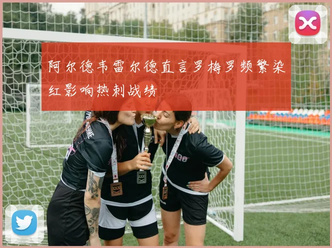 阿尔德韦雷尔德直言罗梅罗频繁染红影响热刺战绩