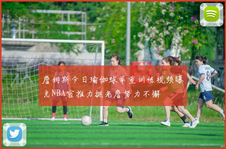 詹姆斯今日瑜伽球举重训练视频曝光NBA官推力挺老詹努力不懈