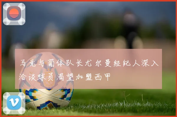 马竞与葡体队长尤尔曼经纪人深入洽谈球员渴望加盟西甲