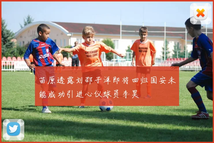 苗原透露刘邵子洋即将回归国安未能成功引进心仪球员李昊