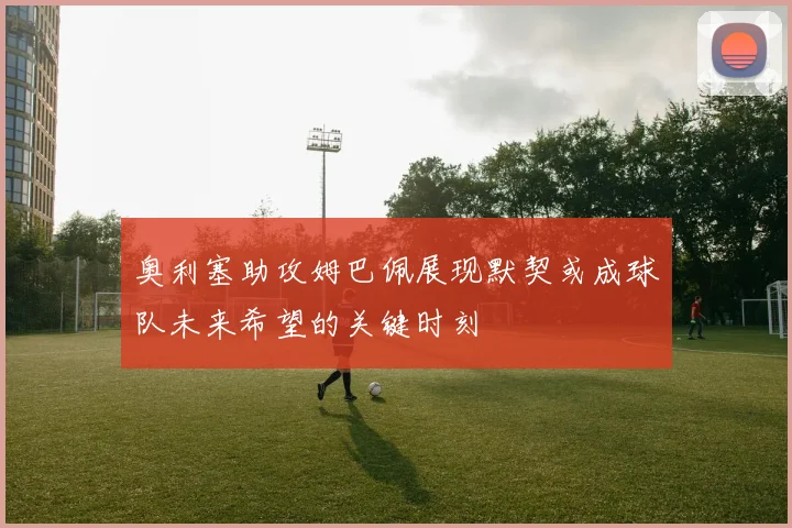 奥利塞助攻姆巴佩展现默契或成球队未来希望的关键时刻